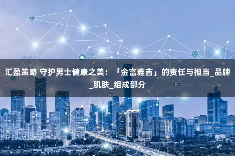 汇盈策略 守护男士健康之美：「金富雅吉」的责任与担当_品牌_肌肤_组成部分