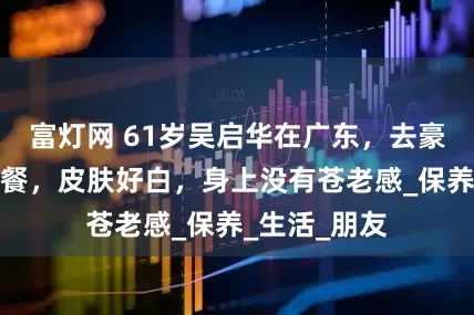 富灯网 61岁吴启华在广东，去豪华酒店吃大餐，皮肤好白，身上没有苍老感_保养_生活_朋友