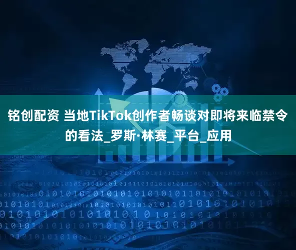 铭创配资 当地TikTok创作者畅谈对即将来临禁令的看法_罗斯·林赛_平台_应用