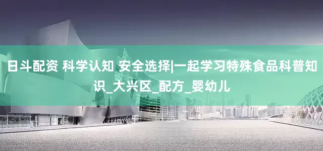 日斗配资 科学认知 安全选择|一起学习特殊食品科普知识_大兴区_配方_婴幼儿