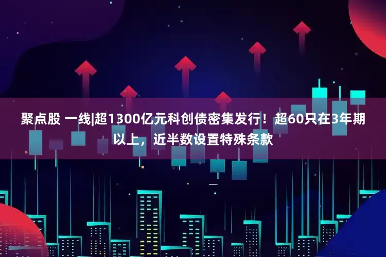聚点股 一线|超1300亿元科创债密集发行！超60只在3年期以上，近半数设置特殊条款