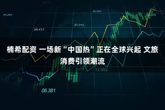 楠希配资 一场新“中国热”正在全球兴起 文旅消费引领潮流