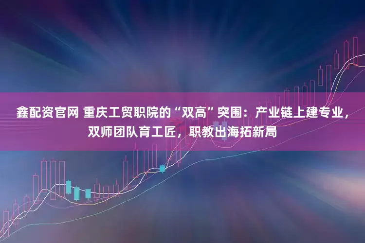 鑫配资官网 重庆工贸职院的“双高”突围：产业链上建专业，双师团队育工匠，职教出海拓新局