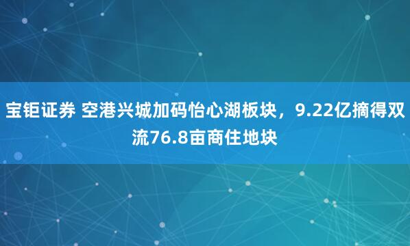 宝钜证券 空港兴城加码怡心湖板块，9.22亿摘得双流76.8亩商住地块