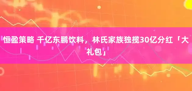恒盈策略 千亿东鹏饮料，林氏家族独揽30亿分红「大礼包」