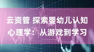 云资管 探索婴幼儿认知心理学：从游戏到学习