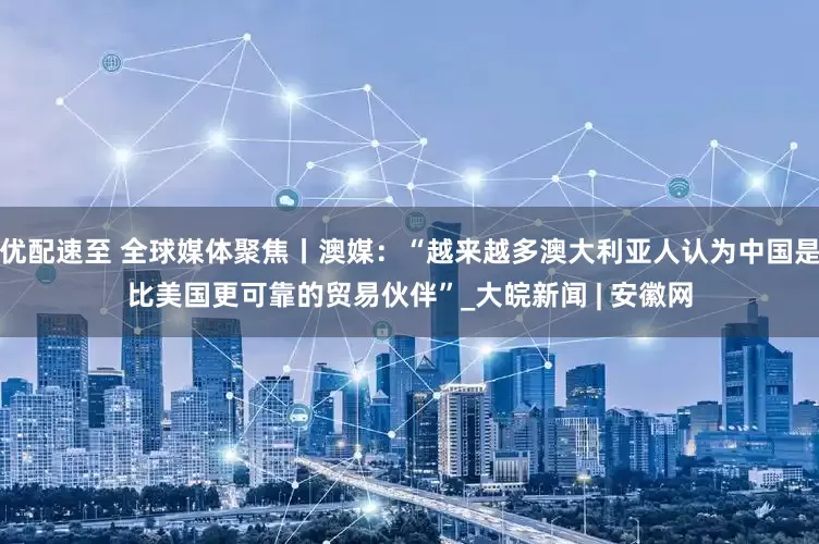 优配速至 全球媒体聚焦丨澳媒：“越来越多澳大利亚人认为中国是比美国更可靠的贸易伙伴”_大皖新闻 | 安徽网