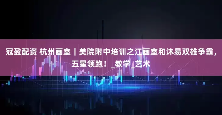 冠盈配资 杭州画室｜美院附中培训之江画室和沐易双雄争霸，五星领跑！_教学_艺术