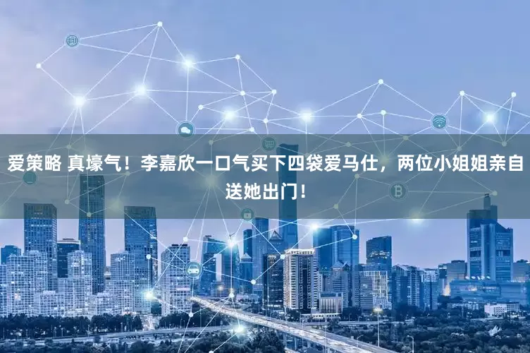 爱策略 真壕气！李嘉欣一口气买下四袋爱马仕，两位小姐姐亲自送她出门！