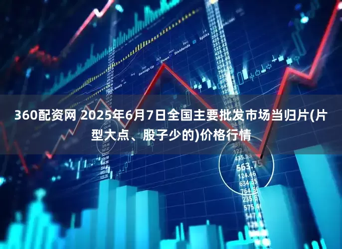 360配资网 2025年6月7日全国主要批发市场当归片(片型大点、股子少的)价格行情