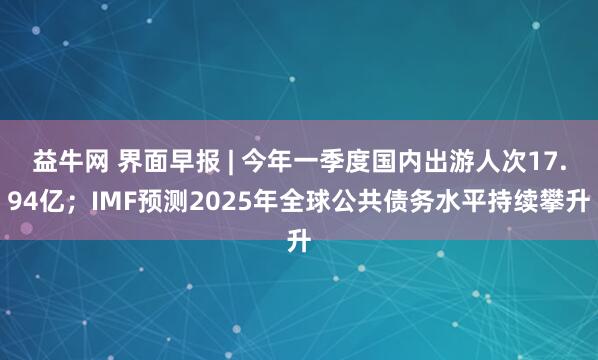 益牛网 界面早报 | 今年一季度国内出游人次17.94亿；IMF预测2025年全球公共债务水平持续攀升