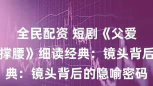 全民配资 短剧《父爱如山为女撑腰》细读经典：镜头背后的隐喻密码