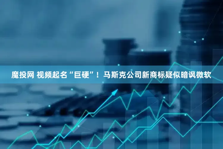 魔投网 视频起名“巨硬”！马斯克公司新商标疑似暗讽微软