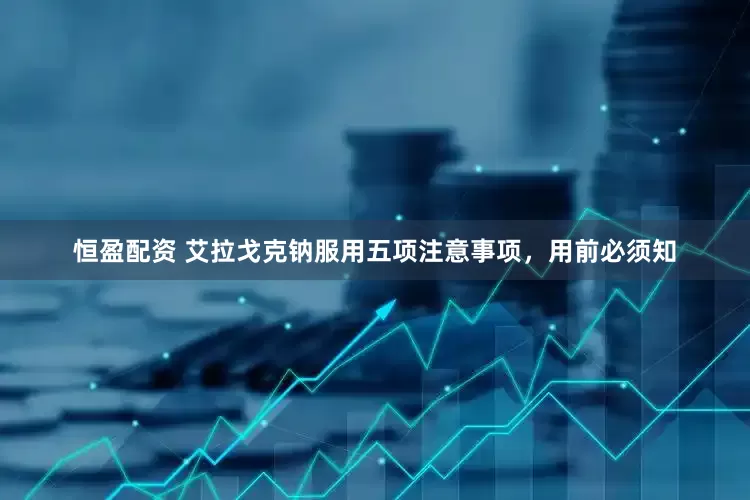 恒盈配资 艾拉戈克钠服用五项注意事项，用前必须知