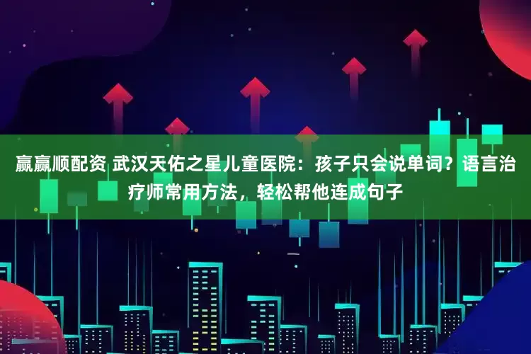 赢赢顺配资 武汉天佑之星儿童医院：孩子只会说单词？语言治疗师常用方法，轻松帮他连成句子