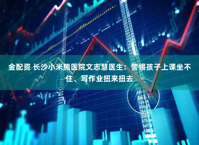金配资 长沙小米熊医院文志慧医生：警惕孩子上课坐不住、写作业扭来扭去